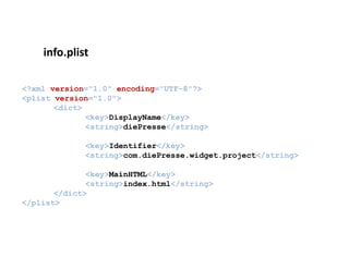 info.plist
    i f li t

<?xml version="1.0" encoding="UTF-8"?>
<plist version="1.0">
       <dict>
              <key>DisplayName</key>
              <string>diePresse</string>

             <key>Identifier</key>
             <string>com.diePresse.widget.project</string>

              <key>MainHTML</key>
              <string>index.html</string>
       </dict>
</plist>
 
