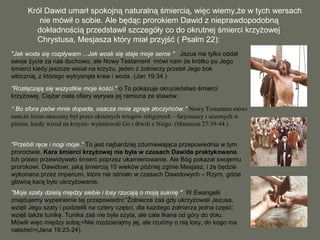 Król Dawid umarł spokojną naturalną śmiercią, więc wiemy,że w tych wersach
nie mówił o sobie. Ale będąc prorokiem Dawid z nieprawdopodobną
dokładnością przedstawił szczegóły co do okrutnej śmierci krzyżowej
Chrystusa, Mesjasza który miał przyjść ( Psalm 22):
"Jak woda się rozpływam ...Jak wosk się staje moje serce " Jezus nie tylko oddał
swoje życie za nas duchowo, ale Nowy Testament mówi nam że krótko po Jego
śmierci kiedy jeszcze wisiał na krzyżu, jeden z żołnierzy przebił Jego bok
włócznią, z którego wytrysnęła krew i woda. (Jan 19:34.)
"Rozłączają się wszystkie moje kości." o To pokazuje okrucieństwo śmierci
krzyżowej. Ciężar ciała ofiary wyrywa jej ramiona ze stawów.
" Bo sfora psów mnie dopada, osacza mnie zgraja złoczyńców." Nowy Testament mówi
nam,że Jezus otoczony był przez okrutnych wrogów religijnych – faryzeuszy i uczonych w
piśmie, kiedy wisiał na krzyżu- wyśmiewali Go i drwili z Niego. (Mateusza 27:39-44.)
"Przebili ręce i nogi moje." To jest najbardziej zdumiewająca przepowiednia w tym
proroctwie. Kara śmierci krzyżowej nie była w czasach Dawida praktykowana.
Ich prawo przewidywało śmierć poprzez ukamienowanie. Ale Bóg pokazał swojemu
prorokowi, Dawidowi, jaką śmiercią 10 wieków później zginie Mesjasz, i że będzie
wykonana przez imperium, które nie istniało w czasach Dawidowych – Rzym, gdzie
główną karą było ukrzyżowanie.
"Moje szaty dzielą między siebie i losy rzucają o moją suknię " W Ewangelii
znajdujemy wypełnienie tej przepowiedni:”Żołnierze zaś gdy ukrzyżowali Jezusa,
wzięli Jego szaty i podzielili na cztery części, dla każdego żołnierza jedna część;
wzięli także tunikę. Tunika zaś nie była szyta, ale cała tkana od góry do dołu.
Mówili więc między sobą:<Nie rozdzierajmy jej, ale rzućmy o nią losy, do kogo ma
należeć>(Jana 19:23-24).

 