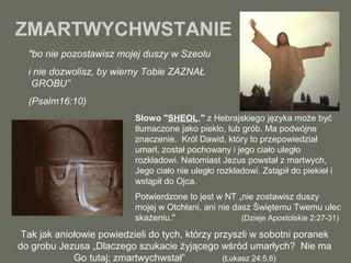 ZMARTWYCHWSTANIE
"bo nie pozostawisz mojej duszy w Szeolu
i nie dozwolisz, by wierny Tobie ZAZNAŁ
GROBU”
(Psalm16:10)
Słowo "SHEOL," z Hebrajskiego języka może być
tłumaczone jako piekło, lub grób. Ma podwójne
znaczenie. Król Dawid, który to przepowiedział
umarł, został pochowany i jego ciało uległo
rozkładowi. Natomiast Jezus powstał z martwych,
Jego ciało nie uległo rozkładowi. Zstąpił do piekieł i
wstąpił do Ojca.
Potwierdzone to jest w NT „nie zostawisz duszy
mojej w Otchłani, ani nie dasz Świętemu Twemu ulec
skażeniu."
(Dzieje Apostolskie 2:27-31)

Tak jak aniołowie powiedzieli do tych, którzy przyszli w sobotni poranek
do grobu Jezusa „Dlaczego szukacie żyjącego wśród umarłych? Nie ma
Go tutaj; zmartwychwstał”
(Łukasz 24:5,6)

 
