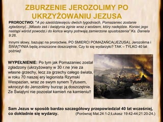 ZBURZENIE JEROZOLIMY PO
UKRZYŻOWANIU JEZUSA
PROROCTWO: ”A po sześćdziesięciu dwóch tygodniach, Pomazaniec zostanie
zgładzony(...)Miasto zaś i świątynia zginie wraz z wodzem, który nadejdzie. Koniec jego
nastąpi wśród powodzi,i do końca wojny potrwają zamierzone spustoszenia” Ks. Daniela
9:26.
Innymi słowy, bazując na proroctwie, PO SMIERCI POMAZAŃCA(JEZUSA), Jerozolima i
ŚWIĄTYNIA będą zniszczone doszczętnie. Czy to się wydarzyło? TAK – TYLKO 40 lat
poźniej!

WYPEŁNIENIE: Po tym jak Pomazaniec został
zgładzony (ukrzyżowany w 30 r.ne )nie za
własne grzechy, lecz za grzechy całego świata,
w roku 70 naszej ery legionista Rzymski
Wespazian, wraz ze swym synem Tytusem,
wkroczył do Jerozolimy burząc ją doszczętnie.
Ze Świątyni nie pozostał kamień na kamieniu!!

Sam Jezus w sposób bardzo szczegółowy przepowiedział 40 lat wcześniej,
co dokładnie się wydarzy.
(Porównaj Mat.24:1-2;Łukasz 19:42-44;21:20-24.)

 