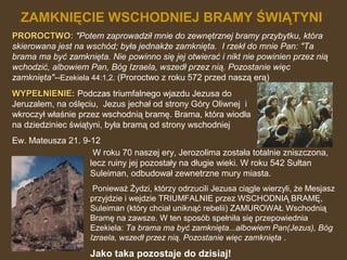 ZAMKNIĘCIE WSCHODNIEJ BRAMY ŚWIĄTYNI
PROROCTWO: "Potem zaprowadził mnie do zewnętrznej bramy przybytku, która
skierowana jest na wschód; była jednakże zamknięta. I rzekł do mnie Pan: "Ta
brama ma być zamknięta. Nie powinno się jej otwierać i nikt nie powinien przez nią
wchodzić, albowiem Pan, Bóg Izraela, wszedł przez nią. Pozostanie więc
zamknięta"--Ezekiela 44:1,2. (Proroctwo z roku 572 przed naszą erą)
WYPEŁNIENIE: Podczas triumfalnego wjazdu Jezusa do
Jeruzalem, na oślęciu, Jezus jechał od strony Góry Oliwnej i
wkroczył właśnie przez wschodnią bramę. Brama, która wiodła
na dziedziniec świątyni, była bramą od strony wschodniej
Ew. Mateusza 21. 9-12
W roku 70 naszej ery, Jerozolima została totalnie zniszczona,
lecz ruiny jej pozostały na długie wieki. W roku 542 Sułtan
Suleiman, odbudował zewnetrzne mury miasta.
Ponieważ Żydzi, którzy odrzucili Jezusa ciągle wierzyli, że Mesjasz
przyjdzie i wejdzie TRIUMFALNIE przez WSCHODNIĄ BRAMĘ,
Suleiman (który chciał uniknąć rebelii) ZAMUROWAŁ Wschodnią
Bramę na zawsze. W ten sposób spełniła się przepowiednia
Ezekiela: Ta brama ma być zamknięta...albowiem Pan(Jezus), Bóg
Izraela, wszedł przez nią. Pozostanie więc zamknięta .

Jako taka pozostaje do dzisiaj!

 