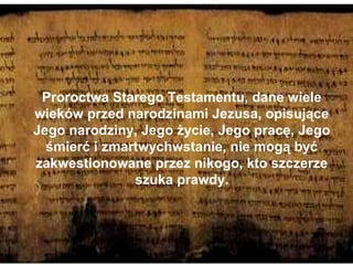 Proroctwa Starego Testamentu, dane wiele
wieków przed narodzinami Jezusa, opisujące
Jego narodziny, Jego życie, Jego pracę, Jego
śmierć i zmartwychwstanie, nie mogą być
zakwestionowane przez nikogo, kto szczerze
szuka prawdy.

 