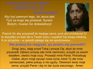 Ale przyjęcie tych faktów
intelektem jest nie
wystarczające
Aby być pewnym tego, że Jezus jest
Tym za kogo się podawał, Synem
Bożym, musisz Go doświadczyć
Poproś Go aby przyszedł do twojego serca, proś aby przebaczył Ci
to wszystko co było złe w Twoim życiu i wypełnił Cię swoją miłością.
A on przyjdzie – w sposób jakiego się nie spodziewasz...

Nie próbuj Go rozgryźć, po prostu się pomódl!!!
Drogi Jezu, staję przed Tobą i proszę Cię, abyś do mnie
przyszedł. Zabierz proszę ode mnie ciemności, przyjdź ze swoim
światłem, otwórz moje oczy. Prowadź mnie Panie. Potrzebuję
Ciebie, abym mógł zacząć nowe życie, które Ty dla mnie
zamierzyłeś, pełne pokoju a nie zguby. Otwieram teraz moje
serce, przyjdź Panie i daj mi dar życia wiecznego. Amen

 