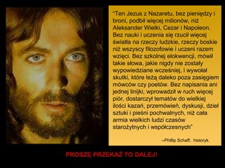 “Ten Jezus z Nazaretu, bez pieniędzy i
broni, podbił więcej milionów, niż
Aleksander Wielki, Cezar i Napoleon.
Bez nauki i uczenia się rzucił więcej
światła na rzeczy ludzkie, rzeczy boskie
niż wszyscy filozofowie i uczeni razem
wzięci. Bez szkolnej elokwencji, mówił
takie słowa, jakie nigdy nie zostały
wypowiedziane wcześniej, i wywołał
skutki, które leżą daleko poza zasięgiem
mówców czy poetów. Bez napisania ani
jednej linijki, wprowadził w ruch więcej
piór, dostarczył tematów do wielkiej
ilości kazań, przemówień, dyskusji, dzieł
sztuki i pieśni pochwalnych, niż cała
armia wielkich ludzi czasów
starożytnych i współczesnych”
--Phillip Schaff, historyk.

PROSZĘ PRZEKAŻ TO DALEJ!

 