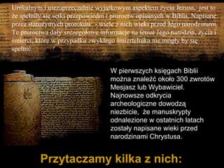 Unikalnym i niezaprzeczalnie wyjątkowym aspektem życia Jezusa, jest to
że spełniły się setki przepowiedni i proroctw opisanych w Biblii. Napisane
przez starożytnych proroków - wiele z nich wieki przed Jego narodzinami.
Te proroctwa dały szczegółowe informacje na temat Jego narodzin, życia i
śmierci, które w przypadku zwykłego śmiertelnika nie mogły by się
spełnić.
W pierwszych księgach Biblii
można znaleźć około 300 zwrotów
Mesjasz lub Wybawiciel.
Najnowsze odkrycia
archeologiczne dowodzą
niezbicie, że manuskrypty
odnalezione w ostatnich latach
zostały napisane wieki przed
narodzinami Chrystusa.

Przytaczamy kilka z nich:

 