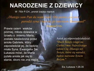 NARODZENIE Z DZIEWICY
W 750r P.CH., prorok Izajasz napisał;

„Dlatego sam Pan da wam znak: Oto panna pocznie i
porodzi syna i nazwie go imieniem Emmanuel"
Prawie osiem wieków
później, młoda dziewica w
Izraelu o imieniu Maria,
została nawiedzona przez
anioła Gabriela, który
zapowiedział jej, że będzie
miała Syna. Ewangelia Św.
Łukasza mówi, że Maria
pytała anioła jak się to
stanie, skoro nie zna męża.

(Izajasza7:14).

Anioł jej odpowiedziałedzial:
"Duch Święty zstąpi na
Ciebie i moc Najwyższego
osłoni Cię. Dlatego też
Święte, które się narodzi,
będzie nazwane Synem
Bożym."
Ew. Łukasza 1:26-35

 
