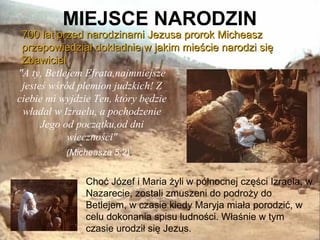MIEJSCE NARODZIN

700 lat przed narodzinami Jezusa prorok Micheasz
przepowiedział dokładnie w jakim mieście narodzi się
Zbawiciel
"A ty, Betlejem Efrata,najmniejsze
jesteś wśród plemion judzkich! Z
ciebie mi wyjdzie Ten, który będzie
władał w Izraelu, a pochodzenie
Jego od początku,od dni
wieczności"
(Micheasza 5:2).

Choć Józef i Maria żyli w północnej części Izraela, w
Nazarecie, zostali zmuszeni do podroży do
Betlejem, w czasie kiedy Maryja miała porodzić, w
celu dokonania spisu ludności. Właśnie w tym
czasie urodził się Jezus.

 