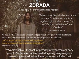 ZDRADA
W 487 r p Ch., prorok Zachariasz napisał:

"Potem zwróciłem się do nich: Jeżeli
to uznacie za słuszne, dajcie mi
zapłatę, a jeżeli nie - zostawcie ją
sobie! I odważyli mi trzydzieści
srebrników"
Zachariasza 11:12.

W noc kiedy Jezus został wydany w ręce swych wrogów, Nowy Testament
mówi ze Judasz Iskariota poszedł do Arcykapłana i powiedział:,
„«Co chcecie mi dać, a ja wam Go wydam».
A oni wyznaczyli mu trzydzieści srebrników”
Mateusza 26:14-15.

Wyobraź sobie!--Pięćset lat przed tym wydarzeniem boży
prorok Zachariasz napisał dokładną cenę jaką wrogowie
Jezusa zapłacą zdradzieckiemu uczniowi - Judaszowi!

 
