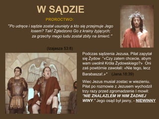 W SĄDZIE
PROROCTWO:

"Po udręce i sądzie został usunięty a kto się przejmuje Jego
losem? Tak! Zgładzono Go z krainy żyjących;
za grzechy mego ludu został zbity na śmierć."
(Izajasza 53:8)
Podczas sądzenia Jezusa, Pilat zapytał
się Żydow “«Czy zatem chcecie, abym
wam uwolnił Króla Żydowskiego?» Oni
zaś powtórnie zawołali: «Nie tego, lecz
Barabasza!.»"

(Jana.18:39)

Wiec Jezus musial zostac w wiezieniu.
Piłat po rozmowie z Jezusem wychodzil
trzy razy przed zgromadzenie I mowił:
"NIE ZNALAZLEM W NIM ŻADNEJ
WINY." Jego osąd był jasny, - NIEWINNY

 