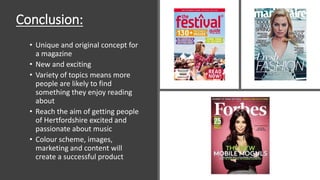 Conclusion:
• Unique and original concept for
a magazine
• New and exciting
• Variety of topics means more
people are likely to find
something they enjoy reading
about
• Reach the aim of getting people
of Hertfordshire excited and
passionate about music
• Colour scheme, images,
marketing and content will
create a successful product
 