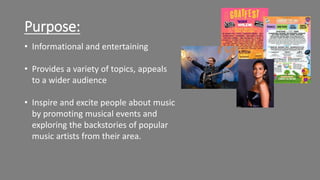 Purpose:
• Informational and entertaining
• Provides a variety of topics, appeals
to a wider audience
• Inspire and excite people about music
by promoting musical events and
exploring the backstories of popular
music artists from their area.
 
