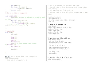 int test=1; 
for(int i=2;i<a;i++) 
if(a%i==0) test=0; 
return test; 
} 
// In ra vi tri so nguyen to 
void InViTriNT(){ 
cout<<"n Vi tri so nguyen to trong ma tran 
la: n"; 
for(int i=0;i<n;i++) 
for(int j=0;j<n;j++) 
if(TestNT(a[i][j])==1) 
cout<<"["<<i<<"]["<<j<<"]; "; 
} 
// ham chinh 
void main(){ 
clrscr(); 
Nhap(); 
InMT(); 
Max(); 
TongDong(); 
cout<<"n Tong duong cheo chinh: 
"<<TongCheo(); 
InViTriNT(); 
getch(); 
} 
Bài 21: /* Ví dụ sử dùng FILE trong CC++ 
Viết chương trình: 
- Nhập vào 2 số nguyên a, b 
- Ghi 2 số nguyên a,b vào file bai1.txt 
- Đọc dữ liệu từ file bai1.txt, tính tổng, hiệu, 
tích, thương 
- Ghi kết quả vào file bai1.txt 
- Đọc dữ liệu từ file bai1.txt, in kết quả ra màn 
hình. 
#include<stdio.h> 
#include<conio.h> 
int a,b, tong, hieu, tich, thuong; 
FILE *f; 
// Nhap 2 so nguyen a,b 
void Nhap(){ 
printf("n Nhap 2 so a,b: "); 
printf("n a= "); 
scanf("%d",&a); 
printf("n b= "); 
scanf("%d",&b); 
} 
// ghi a,b vao file bai1.txt 
void GhiDuLieu(){ 
// mo file de ghi 
f=fopen("E:bai1.txt","w"); 
// ghi a, b vao file 
fwrite(&a,sizeof(a),1,f); 
fwrite(&b,sizeof(b),1,f); 
// dong file 
fclose(f); 
} 
// Doc du lieu tu file bai1.txt 
void DocDuLieu(){ 
 