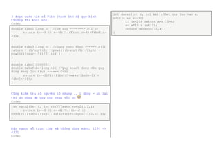 3 đoạn code tìm số Fibo (cách khử đệ quy bình 
thường thì khỏi nói) 
Code: 
double Fibo1(long n){ //De quy -------- O(2^n) 
return (n==1 || n==2)?1:(Fibo1(n-1)+Fibo1(n- 
2)); 
} 
double Fibo3(long n){ //Dung cong thuc ------ O(1) 
return ( (1/sqrt(5))*(powl(((1+sqrt(5))/2),n) - 
powl(((1-sqrt(5))/2),n)) ); 
} 
double fibo[1000000]; 
double makefibo(long n){ //Quy hoach dong (De quy 
dung mang luu tru) ------ O(n) 
return (n==1)?1:(fibo[n]=makefibo(n-1) + 
fibo[n-2]); 
} 
Cũng kiểm tra số nguyên tố nhưng .. 1 dòng - bù lại 
thì do dùng đệ quy nên chưa tối ưu 
Code: 
int ngto2(int i, int n){//Test: ngto2(i/2,i) 
return (n==0 || n==1)?0:((n==2 || 
n==3)?1:((i==2)?(n%i):((!(n%i))?0:ngto2(i-1,n)))); 
} 
Đảo ngược số trực tiếp mà không dùng mảng. 1234 -> 
4321 
Code: 
int daoso(int n, int &x){//Ket qua luu vao x. 
n=1234 -> x=4321 
if (n<10) return x=x*10+n; 
x= x*10 + (n%10); 
return daoso(n/10,x); 
} 
