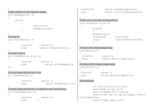 } 
//dao nguoc 1 so nguyen duong 
void DaoNguoc(int n) 
{ 
if(n>0) 
{ 
cout<<n%10; 
DaoNguoc(n/10); 
} 
} 
//tinh n! 
long GiaiThua(int n) 
{ 
if(n==0) return 1; 
else return n*GiaiThua(n-1); 
} 
//tinh x mu y 
int TinhXMuY(int x,int y) 
{ 
if(y==0) return 1; 
else return x*TinhXMuY(x,y- 
1); 
} 
//tinh tong S=1+2+3+...+n 
int TinhTong(int n) 
{ 
if(n==1) return 1; 
else return TinhTong(n-1)+n; 
} 
//tinh tong S=1+3+5+...+(2k+1) voi (2k+1)<=n 
int TinhTongLe(int n) 
{ 
if(n<=2) return 1; 
else { 
if(n%2!=0) return n+TinhTongLe(n-2); 
else return (n-1)+TinhTongLe(n-3); 
} 
} 
//doi so l tu he 10 sang he k 
void DoiHe(int n,int k) 
{ 
if(n>0) 
{ 
DoiHe(n/k,k); 
if(n%k<10) cout<<n%k; 
else cout<<(char)(n%k+55); 
} 
} 
//tinh 2^n bang phep cong 
long Mu1(int n) 
{ 
if(n==0) return 1; 
else return Mu1(n-1)+Mu1(n-1); 
} 
//tinh 2^2^n bang phep nhan 
long Mu2(int n) 
{ 
if(n==0) return 2; 
else return Mu2(n-1)*Mu2(n-1); 
} 
void main() 
{ 
int m,n,l,k,x,y,i,j,o,a,b; 
cout<<"dem so chu so:"; 
cout<<"nNhap so:"; cin>>m; 
cout<<"nso chu so cua so nguyen "<<m<<" 
la:"<<DemSo(m); 
cout<<"ndao nguoc so:"; 
 