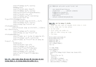 cout<<"nnhap so:"; cin>>o; 
DaoNguoc(o); 
cout<<"ntinh giai thua:"; 
cout<<"nNhap so:"; cin>>n; 
cout<<"n"<<n<<"!="<<GiaiThua(n); 
cout<<"ntinh x mu y:"; 
cout<<"nnhap x,y:"; cin>>x>>y; 
cout<<"n"<<x<<" mu 
"<<y<<"="<<TinhXMuY(x,y); 
cout<<"ntinh tong S=1+2+3+...+n:"; 
cout<<"nnhap so:"; cin>>i; 
cout<<"tong cua "<<i<<" so 
="<<TinhTong(i); 
cout<<"ntinh tong le S=1+3+5+...+(2k+1) 
voi (2k+1)<=n:"; 
cout<<"nnhap so:"; cin>>j; 
cout<<"tong le cua "<<j<<" so 
="<<TinhTongLe(j); 
cout<<"ndoi so l tu he 10 sang he k”; 
cout<<"nnhap l,k:"; cin>>l>>k; 
cout<<"ndoi so "<<l<<" he 10 sang he 
"<<k<<" :"; 
DoiHe(l,k); 
cout<<"ntinh 2 mu n:"; 
cout<<"nnhap n:"; cin>>a; 
cout<<"n2^"<<a<<"="<<Mu1(a); 
cout<<"ntinh 2 mu 2 mu n:"; 
cout<<"nnhap n:"; cin>>b; 
cout<<"n2^2^"<<b<<"="<<Mu2(b); 
getch(); 
bài 18 : bài toán dùng đệ quy để tìm max và min 
trong đoạn L ,R trong mảng A[n phần tử ] 
int MAX(int a[],int n,int f,int la) 
{ 
int mid=(f+la)/2,b,c; 
if(f==la) return a[mid]; 
b=MAX(a,n,f,mid-1); 
c=MAX(a,n,mid+1,la); 
b=b>c?b:c; 
return a[mid]>b?a[mid]:b; 
} 
Bài 19: xử lý mảng 2 chiều 
- Nhập vào ma trận số nguyên kích thức n (với 
7>n>4, nhập vào từ bàn phím) 
- In ma trận 
- Tính tổng các phần tử 
- Ðếm số chẵn trong ma trận 
- Tìm max. 
#include<iostream.h> 
#include<conio.h> 
#define Max 7 
#define Min 4 
int a[Max][Max]; 
int n; 
// ham nhap 
void Nhap(){ 
// nhap n 
cout<<"n Nhap kich thuoc ma tran:n"; 
do{ 
cout<<"n n= "; 
cin>>n; 
if(n<Min||n>Max) 
cout<<"n Nhap lai n"; 
}while(n<Min||n>Max); 
 