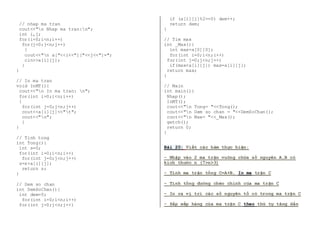 // nhap ma tran 
cout<<"n Nhap ma tran:n"; 
int i,j; 
for(i=0;i<n;i++) 
for(j=0;j<n;j++) 
{ 
cout<<"n a["<<i<<"]["<<j<<"]="; 
cin>>a[i][j]; 
} 
} 
// In ma tran 
void InMT(){ 
cout<<"n In ma tran: n"; 
for(int i=0;i<n;i++) 
{ 
for(int j=0;j<n;j++) 
cout<<a[i][j]<<"t"; 
cout<<"n"; 
} 
} 
// Tinh tong 
int Tong(){ 
int s=0; 
for(int i=0;i<n;i++) 
for(int j=0;j<n;j++) 
s=s+a[i][j]; 
return s; 
} 
// Dem so chan 
int DemSoChan(){ 
int dem=0; 
for(int i=0;i<n;i++) 
for(int j=0;j<n;j++) 
if (a[i][j]%2==0) dem++; 
return dem; 
} 
// Tim max 
int _Max(){ 
int max=a[0][0]; 
for(int i=0;i<n;i++) 
for(int j=0;j<n;j++) 
if(max<a[i][j]) max=a[i][j]; 
return max; 
} 
// Main 
int main(){ 
Nhap(); 
InMT(); 
cout<<"n Tong= "<<Tong(); 
cout<<"n Dem so chan = "<<DemSoChan(); 
cout<<"n Max= "<<_Max(); 
getch(); 
return 0; 
} 
Bài 20: Viết các hàm thực hiện: 
- Nhập vào 2 ma trận vuông chứa số nguyên A,B có 
kích thước n (7>n>3) 
- Tính ma trận tổng C=A+B, In ma trận C 
- Tính tổng đường chéo chính của ma trận C 
- In ra vị trí các số nguyên tố có trong ma trận C 
- Sắp xếp hàng của ma trận C theo thứ tự tăng dần 
 