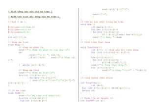 - Tính tổng các cột của ma trận C 
- Kiểm tra tính đối xứng của ma trận C. 
// bai 2 de 1. 
#include<iostream.h> 
#include<conio.h> 
#include<math.h> 
int a[5][5],n; 
// Nhap ma tran 
void Nhap(){ 
// nhap so phan tu 
cout<<"n Nhap so phan tu cua day:n"; 
do{ 
cout<<"n n= "; cin>>n; 
if(n<2||n>5) cout<<"n Nhap lai 
n!"; 
} while (n<2||n>5); 
// Nhap ma tran 
cout<<"n Nhap ma tran:n"; 
for(int i=0;i<n;i++) 
for(int j=0;j<n;j++) 
{ cout<<"n a["<<i<<"]["<<j<<"]="; 
cin>>a[i][j]; } 
} 
// In ma tran 
void InMT(){ 
cout<<"n Ma tran vua nhap:n"; 
for(int i=0;i<n;i++){ 
for(int j=0;j<n;j++) 
cout<<a[i][j]<<"t"; 
cout<<"n"; 
} 
} 
// tim so lon nhat trong ma tran 
void Max(){ 
int max=a[0][0]; 
for(int i=0;i<n;i++) 
for(int j=0;j<n;j++) 
if ( a[i][j]>max) max=a[i][j]; 
cout<<"n Max= "<<max; 
} 
// tinh tong theo dong 
void TongDong(){ 
int d[5]; // chua gia tri tung dong 
for (int i=0;i<n;i++) d[i]=0; 
for(i=0;i<n;i++) 
for(int j=0;j<n;j++) 
d[i]=d[i]+a[i][j]; 
cout<<"n Tong theo dong:"; 
for (i=0;i<n;i++) 
cout<<"n Dong "<<i<<" : "<<d[i]; 
} 
// tong duong cheo chinh 
int TongCheo(){ 
int ch=0; 
for (int i=0;i<n;i++) ch=ch+a[i][i]; 
return ch; 
} 
// Kiem tra so nguyen to 
int TestNT(int a){ 
 