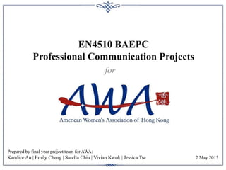 EN4510 BAEPC
Professional Communication Projects
Prepared by final year project team for AWA:
Kandice Au | Emily Cheng | Sarella Chiu | Vivian Kwok | Jessica Tse
for
2 May 2013
 