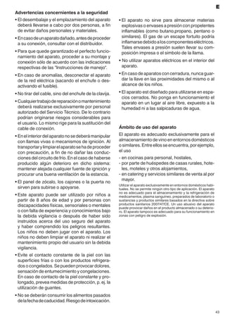 43
E
Advertencias concernientes a la seguridad
•	El desembalaje y el emplazamiento del aparato
deberá llevarse a cabo por dos personas, a fin
de evitar daños personales y materiales.
•	Encasodeunaparatodañado,antesdeproceder
a su conexión, consultar con el distribuidor.
•	Para que quede garantizado el perfecto funcio-
namiento del aparato, proceder a su montaje y
conexión sólo de acuerdo con las indicaciones
respectivas de las "Instrucciones de manejo".
•	En caso de anomalías, desconectar el aparato
de la red eléctrica (sacando el enchufe o des-
activando el fusible).
•	No tirar del cable, sino del enchufe de la clavija.
•	Cualquiertrabajodereparaciónomantenimiento
deberá realizarse exclusivamente por personal
autorizado del Servicio Técnico. De lo contrario
podrían originarse riesgos considerables para
el usuario. Lo mismo rige para la sustitución del
cable de conexión.
•	Enelinteriordelaparatonosedeberámanipular
con llamas vivas o mecanismos de ignición. Al
transportarylimpiarelaparatosehadeproceder
con precaución, a fin de no dañar las conduc-
ciones del circuito de frío. En el caso de haberse
producido algún deterioro en dicho sistema:
mantener alejada cualquier fuente de ignición y
procurar una buena ventilación de la estancia.
•	El panel de zócalo, los cajones o la puerta no
sirven para subirse o apoyarse.
•	Este aparato puede ser utilizado por niños a
partir de 8 años de edad y por personas con
discapacidades físicas, sensoriales o mentales
o con falta de experiencia y conocimientos bajo
la debida vigilancia o después de haber sido
instruidos acerca del uso seguro del aparato
y haber comprendido los peligros resultantes.
Los niños no deben jugar con el aparato. Los
niños no deben limpiar el aparato ni realizar el
mantenimiento propio del usuario sin la debida
vigilancia.
•	Evite el contacto constante de la piel con las
superficies frías o con los productos refrigera-
dos o congelados. Se pueden provocar dolores,
sensación de entumecimiento y congelaciones.
En caso de contacto de la piel constante y pro-
longado, prevea medidas de protección, p. ej. la
utilización de guantes.
•	No se deberán consumir los alimentos pasados
delafechadecaducidad.Riesgodeintoxicación.
Ámbito de uso del aparato
El aparato es adecuado exclusivamente para el
almacenamiento de vino en entornos domésticos
osimilares.Entreellosseencuentra,porejemplo,
el uso
-	en cocinas para personal, hostales,
-	por parte de huéspedes de casas rurales, hote-
les, moteles y otros alojamientos,
-	en catering y servicios similares de venta al por
mayor.
Utilizar el aparato exclusivamente en entornos domésticos habi-
tuales. No se permite ningún otro tipo de aplicación. El aparato
no es adecuado para el almacenamiento y la refrigeración de
medicamentos, plasma sanguíneo, preparados de laboratorio o
sustancias y productos similares basados en la directiva sobre
productos sanitarios 2007/47/CE. Un uso abusivo del aparato
puede provocar daños en el producto almacenado o su deterio-
ro. El aparato tampoco es adecuado para su funcionamiento en
zonas con peligro de explosión.
•	El aparato no sirve para almacenar materias
explosivas o envases a presión con propelentes
inflamables (como butano,propano, pentano o
similares). El gas de un escape fortuito podría
inflamarsedebidoaloscomponenteseléctricos.
Tales envases a presión suelen llevar su com-
posición impresa o el símbolo de la llama.
• No utilizar aparatos eléctricos en el interior del
aparato.
•	Encasodeaparatosconcerradura,nuncaguar-
dar la llave en las proximidades del mismo o al
alcance de los niños.
•	El aparato est diseñado para utilizarse en espa-
cios cerrados. No ponga en funcionamiento el
aparato en un lugar al aire libre, expuesto a la
humedad ni a las salpicaduras de agua.
 