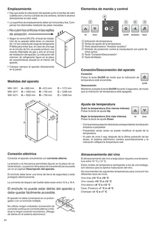 44
Ajuste de temperatura
Subir la temperatura (frío menos intenso)
Pulsar la tecla de ajuste Up.
Bajar la temperatura (frío más intenso)
Pulsar la tecla de ajuste Down.
- 	Conlaprimerapulsacióndelateclacorrespondiente,laindicación
empieza a parpadear.
- 	Pulsándola varias veces se puede modificar el ajuste de la
temperatura.
- 	Al cabo de unos 5 seg. después de la última pulsación de las
teclas, el sistema electrónico cambia automáticamente y la
indicación reflejará la temperatura real.
Conexión/Desconexión del aparato
Conexión
Pulsar la tecla On/Off de modo que la indicación de
temperatura esté encendida.
Desconexión
Mantener pulsada la tecla On/Off durante 3 segundos, de modo
que la indicación de temperatura esté apagada.
Almacenamiento del vino
El almacenamiento del vino a largo plazo requiere una tempera-
tura entre 10 °C y 14 °C.
Estos niveles de temperatura semejantes a los de una bodega,
son idóneos para la óptima maduración del vino.
Se recomiendan las siguientes temperaturas para consumir los
diferentes tipos de vinos.
Vino tinto +14 °C a +18 °C
Vino rosado +10 °C a +12 °C
Vino blanco +8 °C a +12 °C
Cava, Prosecco +7 °C a +9 °C
Champán +5 °C a +7 °C
Elementos de mando y control
1Indicación de temperatura
2Teclas de ajuste de la temperatura
3Tecla desactivadora "Avisador acústico"
4Símbolo de protección contra la manipulación por parte de
niños activa
5Tecla "Conexión/Desconexión"
6Tecla Ventilador
Emplazamiento
•	 Hay que evitar la colocación del aparato junto a fuentes de calor
(calefacción u horno) o al lado de una ventana, donde lo alcance
directamente el calor solar.
•	 La superficie de emplazamiento debe ser horizontal y lisa.Com-
pensar los desniveles mediante las patas roscadas.
•	 Nocubrirlosorificiosnilasrejillas
de aireación.
•	 Según la norma EN 378, el local de instala-
ción de su aparato debe tener un volumen
de1m3
porcada8gdecargaderefrigerante
R 600a para evitar que, en caso de una fuga
en el circuito de frío, se pueda producir una
mezcla inflamable de gas y aire en el local
de instalación del aparato.La indicación del
volumen de refrigerante figura en la placa
de características situada en el interior del
aparato.
•	 Coloque siempre el aparato directamente
en la pared.
Medidas del aparato
WKr 1811	 A = 890 mm 	 B = 613 mm 	 C = 1172 mm
WKr 3211	 A = 1350 mm 	 B = 739 mm 	 C = 1298 mm
WKr 4211	 A = 1650 mm 	 B = 739 mm 	 C = 1298 mm
Conexión eléctrica
Conectar el aparato únicamente con corriente alterna.
La tensión y la frecuencia permitidas figuran en la placa de ca-
racterísticas. La posición de la placa de características se puede
ver en el capítulo Descripción del aparato.
El enchufe debe tener una toma de tierra de seguridad y estar
protegido eléctricamente.
La corriente de disparo del fusible debe estar entre 10 A y 16 A.
El enchufe no puede estar detrás del aparato y
debe quedar fácilmente accesible.
El aparato no debe conectarse en un prolon-
gador o en un enchufe múltiple.
No utilizar ningún ondulador (conversión de
corriente continua en corriente alterna o trifá-
sica) ni ningún conector económico. ¡Riesgo
de daños en el sistema electrónico!
 