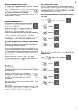 45
Alarma de temperatura
En caso de alcanzarse temperaturas no permisibles
enelinterior,suenaelavisadoracústicoylaindicación
de temperatura parpadea.
Después de un fallo de corriente prolongado, la
temperatura en el interior puede haber aumentado
excesivamente. Una vez subsanado el fallo de co-
rriente, se observa en el display el descenso de la temperatura.
•	 Silenciar el avisador acústico pulsando la tecla Alarm.
La indicación de temperatura deja de parpadear en cuanto la
temperatura en el interior ha alcanzado el valor ajustado.
Alarma de temperatura en caso de avería del aparato
En caso de avería del aparato, la temperatura en el interior puede
aumentar o descender en exceso. Suena el avisador acústico y
la indicación de temperatura parpadea.
Siseindicaunatemperaturademasiadoelevada(caliente),com-
probar en primer lugar si la puerta está correctamente cerrada.
Si el display de temperatura continúa indicando un valor de-
masiado caliente o frío al cabo de una hora, contactar con el
Servicio Técnico.
•	 Silenciar el avisador acústico pulsando la tecla Alarm.
Si en el display se muestra F1, existe un fallo en el aparato. En
tal caso, contactar con el Servicio Técnico.
Ventilador
El ventilador del interior asegura una temperatura interior cons-
tante y uniforme, además de un clima favorable para el almace-
namiento del vino.
Mediante activación de la tecla Ventilation se
aumenta una vez más la humedad del aire en el
aparato, lo que tiene un efecto especialmente
favorable en caso de almacenamiento durante
largo tiempo.
La incrementada humedad del aire evita a largo plazo que se
sequen los tapones.
Advertencia
En caso de que la temperatura ambiente en el lugar de empla-
zamiento del aparato sea baja, el ventilador puede funcionar
aunque la función de ventilador esté desactivada.
E
Alarma de apertura de puerta
Si la puerta permanece abierta durante más de 60 segundos,
suena el avisador acústico.
Silapuertadebemantenerseabiertaduranteuntiempo
relativamentelargoparacolocarproductos,silenciarel
avisador acústico pulsando la tecla Alarm.
Al cerrar la puerta, el avisador acústico estará otra vez
en disposición de funcionar.
Funciones adicionales
Por medio del modo de ajuste se puede utilizar la protección
contralamanipulaciónporpartedeniñosymodificarlaintensidad
luminosa de la indicación. Mediante el sistema de protección
contra la manipulación por parte de niños podrá impedirse la
desconexión no deseada del aparato.
Activarlaproteccióncontralamanipulaciónporparte
de niños
Pulsar durante 5 seg. 	 Indicación =
	Indicación =
	Indicación =
	Indicación =
	Indicación =
Desactivar la protección contra la manipulación por
parte de niños
Pulsar durante 5 seg. 	 Indicación =
	Indicación =
	Indicación =
	Indicación =
	Indicación =
 