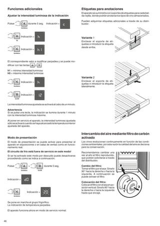 46
Etiquetas para anotaciones
Elaparatosesuministraconsoportesdeetiquetasparacadabal-
da-rejilla,dondepodránanotarselostiposdevinoalmacenados.
Pueden adquirirse etiquetas adicionales a través de su distri-
buidor.
Variante 1
Enclavar el soporte de eti-
quetas e introducir la etiqueta
desde arriba.
Variante 2
Enclavar el soporte de eti-
quetas e introducir la etiqueta
lateralmente.
Intercambiodelairemediantefiltrodecarbón
activado
Los vinos evolucionan continuamente en función de las condi-
ciones ambientales: por esta razón la calidad del aire es decisiva
para la conservación.
Recomendamos cambiar una
vez al año el filtro reproducido,
que podrán solicitarse a través
del distribuidor.
Cambio del filtro:
Tomarelfiltroporelasa.Girarlo
90° hacia la derecha o hacia la
izquierda. A continuación se
puede extraer el filtro.
Colocación del filtro:
Colocarelfiltroconelasaenpo-
siciónvertical.Girarlo90°hacia
la derecha o hacia la izquierda
hasta que encaje.
Funciones adicionales
Ajustar la intensidad luminosa de la indicación
Pulsar durante 5 seg. 	 Indicación =
	Indicación =
	Indicación =
El correspondiente valor a modificar parpadea y se puede mo-
dificar con las teclas y .
h1 = mínima intensidad luminosa
h5 = máxima intensidad luminosa
	 Indicación =
	Indicación =
Laintensidadluminosaajustadaseactivaráalcabodeunminuto.
Advertencia
Si se pulsa una tecla, la indicación se ilumina durante 1 minuto
con la intensidad luminosa máxima.
Al poner en servicio el aparato, la intensidad luminosa ajustada
sóloseactivarácuandosehayaalcanzadolatemperaturainterior
ajustada del aparato.
Modo de presentación
El modo de presentación se puede activar para presentar el
aparato en exposiciones o en salas de ventas como en funcio-
namiento real.
El circuito de frío está fuera de servicio en este modo!
Si se ha activado este modo por descuido puede desactivarse
procediendo como se indica a continuación.
Pulsar + durante 5 seg.
Indicación =
	 Indicación =
Se pone en marcha el grupo frigorífico.
La indicación de temperatura parpadea.
El aparato funciona ahora en modo de servicio normal.
 
