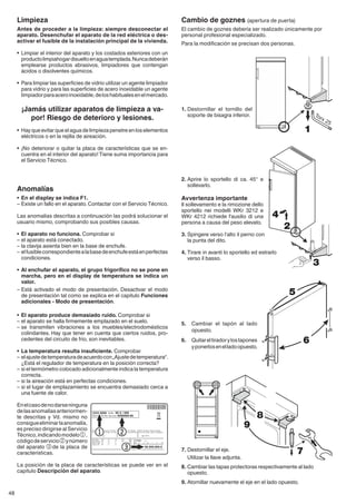 48
Cambio de goznes (apertura de puerta)
El cambio de goznes debería ser realizado únicamente por
personal profesional especializado.
Para la modificación se precisan dos personas.
1.	Destornillar el tornillo del
soporte de bisagra inferior.
5.	 Cambiar el tapón al lado
opuesto.
6.	 Quitareltiradorylostapones
yponerlosenelladoopuesto.
7.	Destornillar el eje.
	 Utilizar la llave adjunta.
8.	Cambiar las tapas protectoras respectivamente al lado
opuesto.
9.	Atornillar nuevamente el eje en el lado opuesto.
Limpieza
Antes de proceder a la limpieza: siempre desconectar el
aparato. Desenchufar el aparato de la red eléctrica o des-
activar el fusible de la instalación principal de la vivienda.
•	 Limpiar el interior del aparato y los costados exteriores con un
productolimpiahogardisueltoenaguatemplada.Nuncadeberán
emplearse productos abrasivos, limpiadores que contengan
ácidos o disolventes químicos.
•	 Para limpiar las superficies de vidrio utilizar un agente limpiador
para vidrio y para las superficies de acero inoxidable un agente
limpiadorparaaceroinoxidable,deloshabitualesenelmercado.
¡Jamás utilizar aparatos de limpieza a va-
por! Riesgo de deterioro y lesiones.
•	 Hay que evitar que el agua de limpieza penetre en los elementos
eléctricos o en la rejilla de aireación.
• 	¡No deteriorar o quitar la placa de características que se en-
cuentra en el interior del aparato! Tiene suma importancia para
el Servicio Técnico.
Anomalías
•	 En el display se indica F1.
–	Existe un fallo en el aparato. Contactar con el Servicio Técnico.
Las anomalías descritas a continuación las podrá so­lucionar el
usuario mismo, comprobando sus posibles causas.
•	 El aparato no funciona. Comprobar si
–	el aparato está conectado.
–	la clavija asienta bien en la base de enchufe.
–	 elfusiblecorrespondientealabasedeenchufeestáenperfectas
condiciones.
•	 Al enchufar el aparato, el grupo frigorífico no se pone en
marcha, pero en el display de temperatura se indica un
valor.
–	Está activado el modo de presentación. Desactivar el modo
de presentación tal como se explica en el capítulo Funciones
adicionales - Modo de presentación.
•	 El aparato produce demasiado ruido. Comprobar si
–	el aparato se halla firmemente emplazado en el suelo.
–	se transmiten vibraciones a los muebles/electro­domésti­cos
colindantes. Hay que tener en cuenta que ciertos ruidos, pro-
cedentes del circuito de frío, son inevitables.
•	 La temperatura resulta insuficiente. Comprobar
–	elajustedetemperaturadeacuerdocon„Ajustedetemperatura“.
¿Está el regulador de temperatura en la posición correcta?
–	si el termómetro colocado adicionalmente indica la temperatura
correcta.
–	si la aireación está en perfectas condiciones.
–	si el lugar de emplazamiento se encuentra demasiado cerca a
una fuente de calor.
Enelcasodenodarseninguna
delasanomalíasanteriormen-
te descritas y Vd. mismo no
consigueeliminarlaanomalía,
es preciso dirigirse al Servicio
Técnico,indicandomodelo1,
códigodeservicio2ynúmero
del aparato 3de la placa de
características.
La posición de la placa de características se puede ver en el
capítulo Descripción del aparato.
2.	Aprire lo sportello di ca. 45° e
sollevarlo.
Avvertenza importante
Il sollevamento e la rimozione dello
sportello nei modelli WKr 3212 e
WKr 4212 richiede l'ausilio di una
persona a causa del peso elevato.
3.	Spingere verso l‘alto il perno con
la punta del dito.
4.	Tirare in avanti lo sportello ed estrarlo
verso il basso.
1
2
3
4
5
6
7
8
9
 
