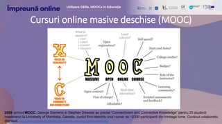 Cursuri online masive deschise (MOOC)
2008 -primul MOOC: George Siemens si Stephen Downes au predat “Connectivism and Connective Knowledge” pentru 25 studenti
masteranzi la University of Manitoba, Canada, cursul fiind deschis unui numar de ~2300 participanti din intreaga lume. Continut colaborativ,
distribuit. web.archive.org/web/20080629220943/http://ltc.umanitoba.ca:83/connectivism/
 
