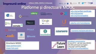 Directoare MOOC
class-central.com
mooc-list.com
edx.org/verified-certificate
edx.org/xseries
edx.org/micromasters
udacity.com/nanodegree
coursera.org/specializations
futurelearn.com/programs
In mai 2015 – cel mai mare MOOC:
440,000 participant la English
Language Learning MOOC
http://tinyurl.com/largestMOOC
Platforme și directoare MOOC
 