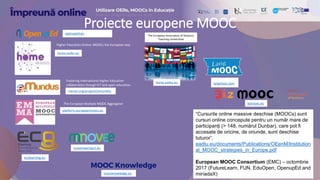 openuped.eu
home.eadtu.eu
Higher Education Online: MOOCs the European way
Fostering international Higher Education
collaboration though ICT and open education
menon.org/projects/emundus
The European Multiple MOOC Aggregator
platform.europeanmoocs.eu
home.eadtu.eu
The European Association of Distance
Teaching Universities
ecolearning.eu
bizmooc.eu
movemeproject.eu
“Cursurile online massive deschise (MOOCs) sunt
cursuri online concepute pentru un număr mare de
participanți (> 148, numărul Dunbar), care pot fi
accesate de oricine, de oriunde, sunt deschise
tuturor”.
eadtu.eu/documents/Publications/OEenM/Institution
al_MOOC_strategies_in_Europe.pdf
European MOOC Consortium (EMC) – octombrie
2017 (FutureLearn, FUN, EduOpen, OpenupEd and
miríadaX)
langmooc.com
moocknowledge.eu
Proiecte europene MOOC
 