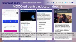 MOOC-uri pentru educatori deschiși
Cursurile online masive online (MOOCs) de calitate sunt căi de învățare și călătorii spre deschidere; sunt puncte de plecare într-o
călătorie de învățare pe tot parcursul vieții; utile pentru fiecare student, profesor sau angajat, dar și pentru instituții sau organizații,
care își adaptează programele și politicile de formare.
https://www.futurelearn.com/courses/teach-online https://www.khanacademy.org/partner-content/pixar/storytelling https://www.coursera.org/learn/the-science-of-well-being
 