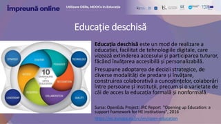Educație deschisă
Educația deschisă este un mod de realizare a
educației, facilitat de tehnologiile digitale, care
vizează extinderea accesului și participarea tuturor,
făcând învățarea accesibilă și personalizabilă.
Presupune adoptarea de decizii strategice, de
diverse modalități de predare și învățare,
construirea colaborativă a cunoștințelor, colaborări
între persoane și instituții, precum și o varietate de
căi de acces la educația formală și nonformală.
Sursa: OpenEdu Project: JRC Report "Opening up Education: a
support framework for HE institutions", 2016
https://ec.europa.eu/jrc/en/open-education
 
