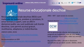 Resurse educaționale deschise
Resursele educaționale deschise (RED) sunt
materiale de învățare, predare și cercetare, în
orice format și suport, care se află în
domeniul public sau sunt publicate sub licențe
deschise, care permit accesul gratuit,
reutilizarea, adaptarea și redistribuirea.
UNESCO (2002, 2019)
https://en.unesco.org/themes/building-knowledge-
societies/oer
Recommendation on OER
https://unesdoc.unesco.org/ark:/48223/pf0000370936
2001 – MIT - open access to courses
http://ocw.mit.edu
Wayback Machine http://web.archive.org/
https://oeconsortium.org/
RED au granularițăți diferite: de la manuale, la
programe de învățământ, note de curs, teme,
teste, proiecte, clipuri audio, video sau animații.
Big and Little OERs – stocate in directoare
specializate sau pe rețele sociale. (Weller, 2010)
 
