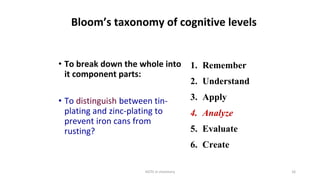 HOTS in chemistry 16
Bloom’s taxonomy of cognitive levels
• To break down the whole into
it component parts:
• To distinguish between tin-
plating and zinc-plating to
prevent iron cans from
rusting?
1. Remember
2. Understand
3. Apply
4. Analyze
5. Evaluate
6. Create
 