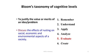 HOTS in chemistry 17
Bloom’s taxonomy of cognitive levels
• To justify the value or merits of
an idea/problem
• Discuss the effects of rusting on
social, economic and
environmental aspects of a
society.
1. Remember
2. Understand
3. Apply
4. Analyze
5. Evaluate
6. Create
 