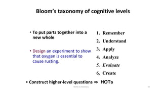 HOTS in chemistry 18
Bloom’s taxonomy of cognitive levels
• To put parts together into a
new whole
• Design an experiment to show
that oxygen is essential to
cause rusting.
1. Remember
2. Understand
3. Apply
4. Analyze
5. Evaluate
6. Create
• Construct higher-level questions ⇒ HOTs
 