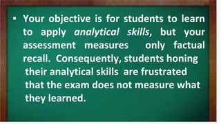 ▪ Your objective is for students to learn
to apply analytical skills, but your
assessment measures only factual
recall. Consequently, students honing
their analytical skills are frustrated
that the exam does not measure what
they learned.
 