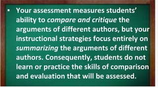 ▪ Your assessment measures students’
ability to compare and critique the
arguments of different authors, but your
instructional strategies focus entirely on
summarizing the arguments of different
authors. Consequently, students do not
learn or practice the skills of comparison
and evaluation that will be assessed.
 