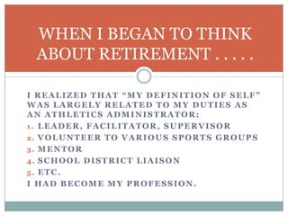 WHEN I BEGAN TO THINK
ABOUT RETIREMENT . . . . .
I REALIZED THAT “MY DEFINITION OF SELF”
WAS LARGELY RELATED TO MY DUTIES AS
AN ATHLETICS ADMINISTRATOR:
1. LEADER, FACILITATOR, SUPERVISOR
2. VOLUNTEER TO VARIOUS SPORTS GROUPS
3. MENTOR
4. SCHOOL DISTRICT LIAISON
5. ETC.
I HAD BECOME MY PROFESSION.

 