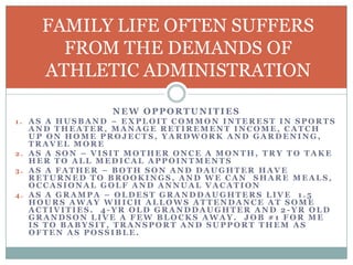 FAMILY LIFE OFTEN SUFFERS
FROM THE DEMANDS OF
ATHLETIC ADMINISTRATION
NEW OPPORTUNITIES
1. AS A HUSBAND – EXPLOIT COMMON INTEREST IN SPORTS

AND THEATER, MANAGE RETIREMENT INCOME, CATCH
UP ON HOME PROJECTS, YARDWORK AND GARDENING,
TRAVEL MORE
2. AS A SON – VISIT MOTHER ONCE A MONTH, TRY TO TAKE
HER TO ALL MEDICAL APPOINTMENTS
3. AS A FATHER – BOTH SON AND DAUGHTER HAVE
RETURNED TO BROOKINGS, AND WE CAN SHARE MEALS,
OCCASIONAL GOLF AND ANNUAL VACATION
4. AS A GRAMPA – OLDEST GRANDDAUGHTERS LIVE 1.5
HOURS AWAY WHICH ALLOWS ATTENDANCE AT SOME
ACTIVITIES. 4-YR OLD GRANDDAUGHTER AND 2-YR OLD
GRANDSON LIVE A FEW BLOCKS AWAY. JOB #1 FOR ME
IS TO BABYSIT, TRANSPORT AND SUPPORT THEM AS
OFTEN AS POSSIBLE.

 