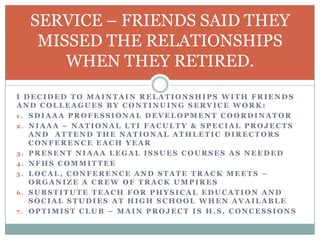 SERVICE – FRIENDS SAID THEY
MISSED THE RELATIONSHIPS
WHEN THEY RETIRED.
I DECIDED TO MAINTAIN RELATIONSHIPS WITH FRIENDS
AND COLLEAGUES BY CONTINUING SERVICE WORK:
1. SDIAAA PROFESSIONAL DEVELOPMENT COORDINATOR
2. NIAAA – NATIONAL LTI FACULTY & SPECIAL PROJECTS
AND ATTEND THE NATIONAL ATHLETIC DIRECTORS
CONFERENCE EACH YEAR
3. PRESENT NIAAA LEGAL ISSUES COURSES AS NEEDED
4. NFHS COMMITTEE
5. LOCAL, CONFERENCE AND STATE TRACK MEETS –
ORGANIZE A CREW OF TRACK UMPIRES
6. SUBSTITUTE TEACH FOR PHYSICAL EDUCATION AND
SOCIAL STUDIES AT HIGH SCHOOL WHEN AVAILABLE
7. OPTIMIST CLUB – MAIN PROJECT IS H.S. CONCESSIONS

 