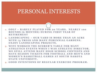 PERSONAL INTERESTS
1. GOLF – RARELY PLAYED FOR 20 YEARS.

NEARLY 100
ROUNDS (6 MONTHS) DURING FIRST YEAR OF
RETIREMENT
2. LANDSCAPING – OUR YARD IS MORE THAN AN ACRE
WITH 75 TREES AND MANY PERENNIAL GARDENS.
ENJOY LANDSCAPING PROJECTS.
3. WIFE WORKED THE SCORER’S TABLE FOR MANY
ATHLETICS EVENTS WHEN I WAS ATHLETIC DIRECTOR.
WE STILL ATTEND MANY HIGH SCHOOL CONTESTS AND
HAVE SEASON TICKETS FOR FOOTBALL AND MEN’S AND
WOMEN’S BASKETBALL GAMES AT SOUTH DAKOTA
STATE UNIVERSITY.
4. GOOD INTENTIONS OF REGULAR EXERCISE PROGRAM.

 