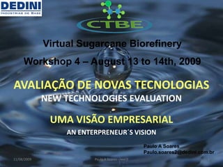 Virtual Sugarcane Biorefinery
     Workshop 4 – August 13 to 14th, 2009

AVALIAÇÃO DE NOVAS TECNOLOGIAS
             NEW TECHNOLOGIES EVALUATION

              UMA VISÃO EMPRESARIAL
                 AN ENTERPRENEUR´S VISION
                                                  Paulo A Soares
                                                  Paulo.soares2@dedini.com.br
11/08/2009              Paulo A Soares - revi 0                           1
 