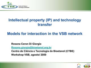 Intellectual property (IP) and technology
                 transfer

Models for interaction in the VSB network

  Rosana Ceron Di Giorgio
  Rosana.giorgio@bioetanol.org.br
  Centro de Ciência e Tecnologia do Bioetanol (CTBE)
  Workshop VSB, agosto/ 2009
 