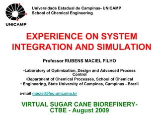 Universidade Estadual de Campinas- UNICAMP
       School of Chemical Engineering




   EXPERIENCE ON SYSTEM
INTEGRATION AND SIMULATION
            Professor RUBENS MACIEL FILHO

   •Laboratory of Optimization, Design and Advanced Process
                             Control
     •Department of Chemical Processes, School of Chemical
 • Engineering, State University of Campinas, Campinas - Brazil

 e-mail maciel@feq.unicamp.br

 VIRTUAL SUGAR CANE BIOREFINERY-
         CTBE - August 2009
 