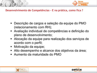 Desenvolvimento de Competências - E na prática, como fica ? 
 Descrição de cargos e seleção da equipe do PMO 
(relacionamento com RH); 
 Avaliação individual de competências e definição do 
plano de desenvolvimento; 
 Alocação da equipe para realização dos serviços de 
acordo com o perfil; 
 Motivação da equipe; 
 Alto desempenho e alcance dos objetivos da área; 
 Aumento da maturidade do PMO 
 