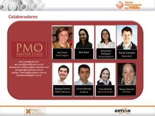 Colaboradores 
ana.costa@citi.com 
ana.saut@brasilfoods.com.br 
alessandra.rodrigues@br.experian.com 
lmorales@endesabr.com.br 
rodrigo.Thahira@brasilprev.com.br 
taisaalmeida@bb.com.br 
Paulo Campos 
Noorden 
Ana Costa 
Porto Seguro 
Ana Saut 
- 
Alessandra 
Rodrigues 
Serasa Experian 
Rodrigo Thahira 
PMO Alliance 
Lincoln Morales 
Endesa 
Mariana Mourão 
Wal Mart 
Taisa Almeida 
Banco do Brasil 
 