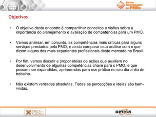 Objetivos 
• O objetivo deste encontro é compartilhar conceitos e visões sobre a 
importância do planejamento e avaliação de competências para um PMO. 
• Vamos analisar, em conjunto, as competências mais críticas para alguns 
serviços prestados pelo PMO, e ainda comparar esta análise com o que 
dizem alguns dos mais experientes profissionais deste mercado no Brasil. 
• Por fim, vamos discutir e propor ideias de ações que auxiliem no 
desenvolvimento de algumas competências chave para o PMO, e que 
possam ser expandidas, aprimoradas para uso prático no seu dia-a-dia de 
trabalho. 
• Não existem verdades absolutas. Todas as percepções e ideias são bem-vindas. 
 