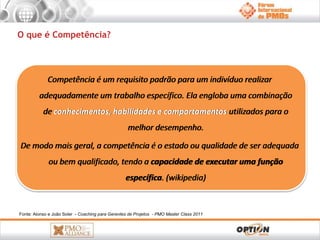 O que é Competência? 
Competência é um requisito padrão para um indivíduo realizar 
adequadamente um trabalho específico. Ela engloba uma combinação 
de conhecimentos, habilidades e comportamentos utilizados para o 
melhor desempenho. 
De modo mais geral, a competência é o estado ou qualidade de ser adequada 
ou bem qualificado, tendo a capacidade de executar uma função 
específica. (wikipedia) 
Fonte: Alonso e João Soler - Coaching para Gerentes de Projetos - PMO Master Class 2011 
 