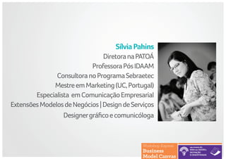 SílviaPahins
DiretoranaPATOÁ
ProfessoraPósIDAAM
ConsultoranoProgramaSebraetec
MestreemMarketing(UC,Portugal)
Especialista emComunicaçãoEmpresarial
ExtensõesModelosdeNegócios|DesigndeServiços
Designergráficoecomunicóloga
 